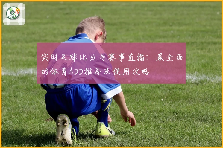 实时足球比分与赛事直播：最全面的体育App推荐及使用攻略