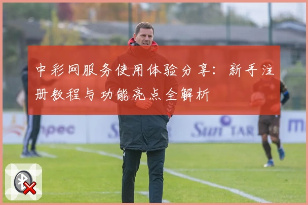 中彩网服务使用体验分享：新手注册教程与功能亮点全解析
