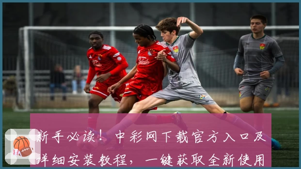 新手必读！中彩网下载官方入口及详细安装教程，一键获取全新使用体验
