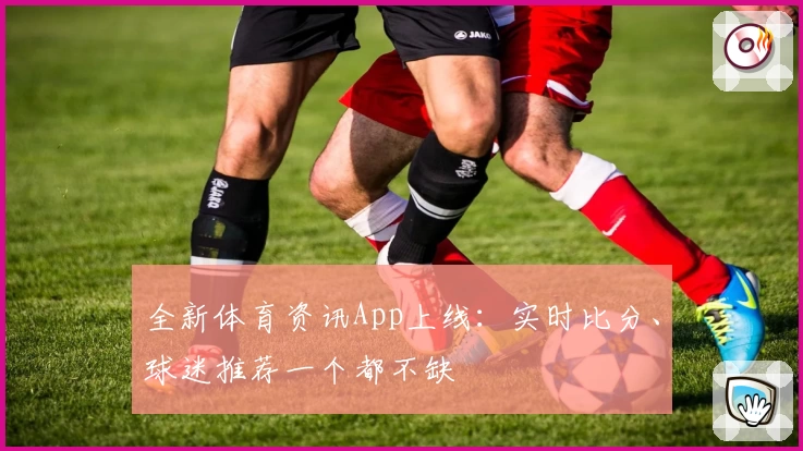 全新体育资讯App上线：实时比分、球迷推荐一个都不缺