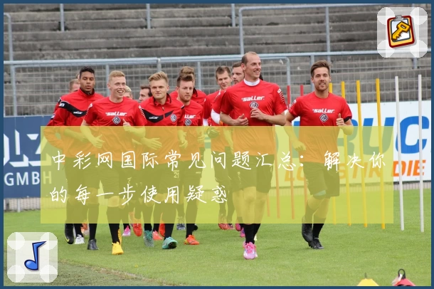 中彩网国际常见问题汇总：解决你的每一步使用疑惑