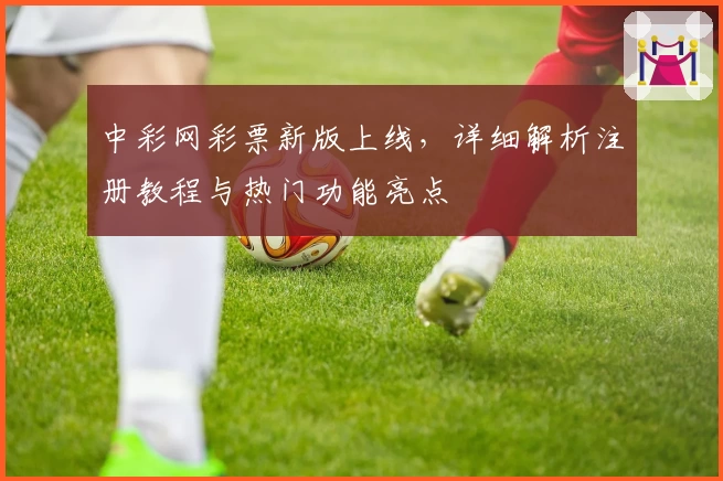 中彩网彩票新版上线,详细解析注册教程与热门功能亮点