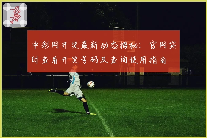 中彩网开奖最新动态揭秘：官网实时查看开奖号码及查询使用指南