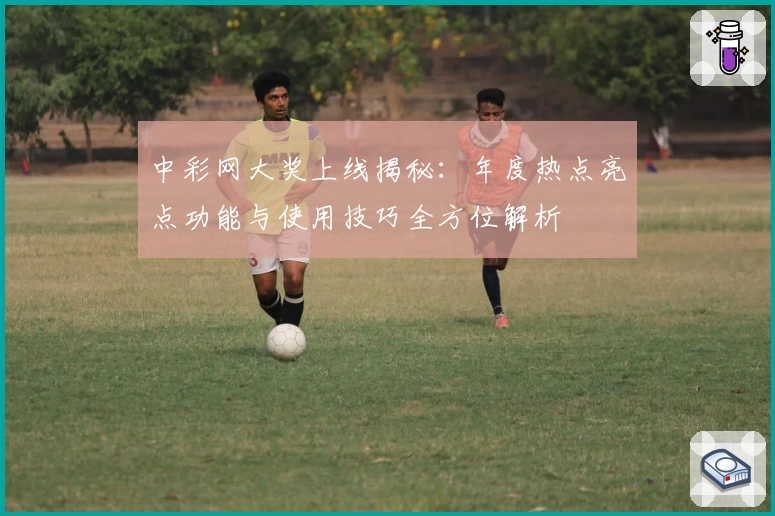 中彩网大奖上线揭秘：年度热点亮点功能与使用技巧全方位解析