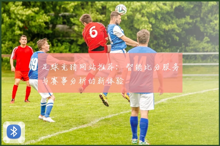 足球竞猜网站推荐：智能比分服务与赛事分析的新体验