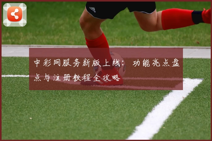 中彩网服务新版上线：功能亮点盘点与注册教程全攻略