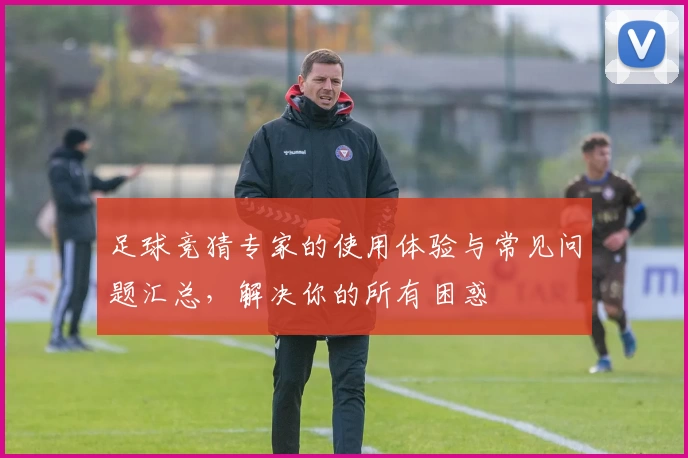 足球竞猜专家的使用体验与常见问题汇总，解决你的所有困惑