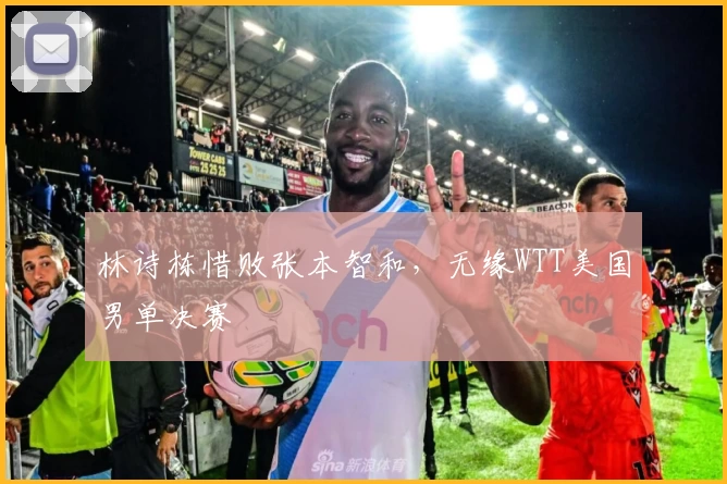 林诗栋惜败张本智和,无缘WTT美国男单决赛